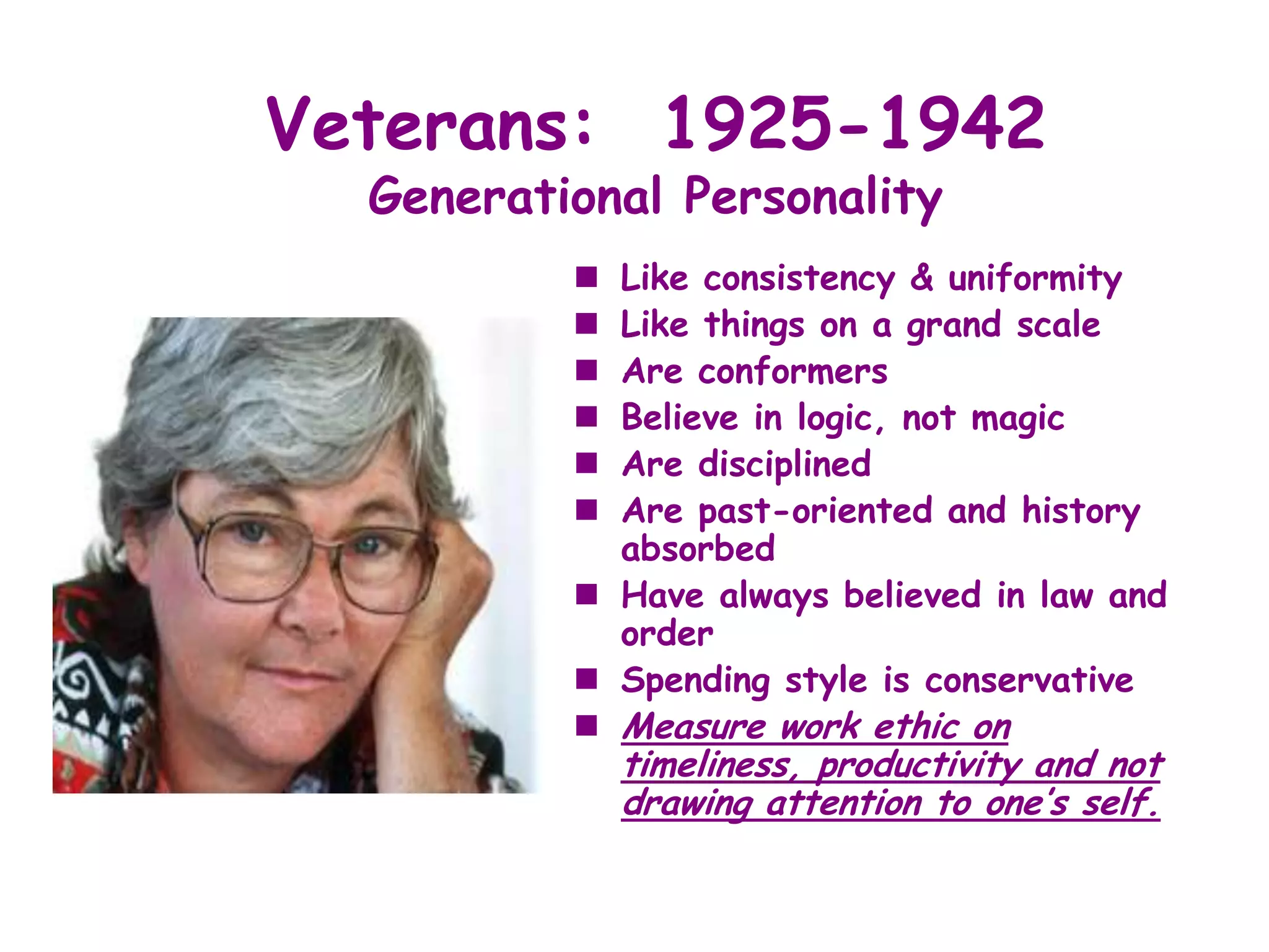Veterans: 1925-1942
  Generational Personality
           Like consistency & uniformity
           Like things on a grand scale
           Are conformers
           Believe in logic, not magic
           Are disciplined
           Are past-oriented and history
            absorbed
           Have always believed in law and
            order
           Spending style is conservative
           Measure work ethic on
              timeliness, productivity and not
              drawing attention to one’s self.
 