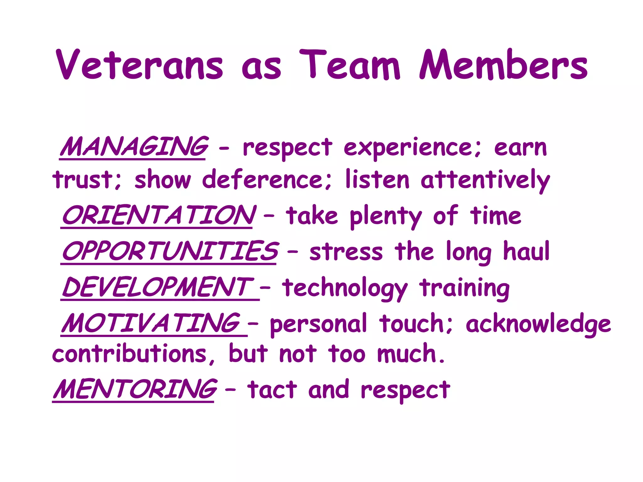 Veterans as Team Members
MANAGING - respect experience; earn
trust; show deference; listen attentively
 ORIENTATION – take plenty of time
 OPPORTUNITIES – stress the long haul
 DEVELOPMENT – technology training
 MOTIVATING – personal touch; acknowledge
contributions, but not too much.
MENTORING – tact and respect
 