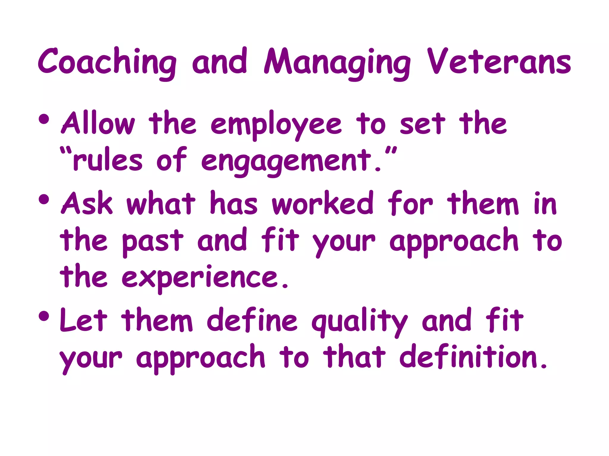 Coaching and Managing Veterans
• Allow the employee to set the
  “rules of engagement.”
• Ask what has worked for them in
  the past and fit your approach to
  the experience.
• Let them define quality and fit
  your approach to that definition.
 