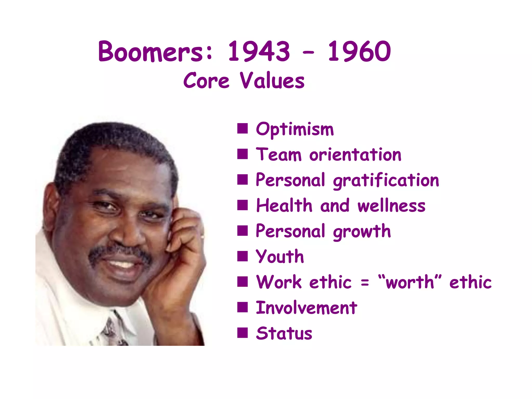 Boomers: 1943 – 1960
     Core Values

            Optimism
            Team orientation
            Personal gratification
            Health and wellness
            Personal growth
            Youth
            Work ethic = “worth” ethic
            Involvement
            Status
 