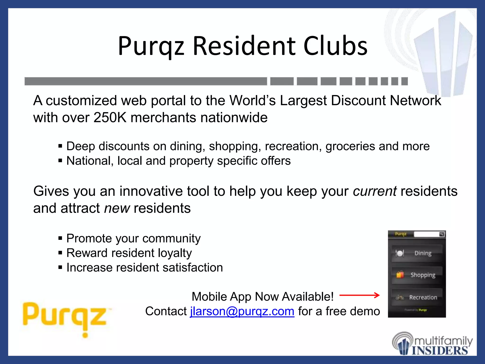 Purqz Resident Clubs
A customized web portal to the World’s Largest Discount Network
with over 250K merchants nationwide
    Deep discounts on dining, shopping, recreation, groceries and more
    National, local and property specific offers

Gives you an innovative tool to help you keep your current residents
and attract new residents

    Promote your community
    Reward resident loyalty
    Increase resident satisfaction

                            Mobile App Now Available!
                   Contact jlarson@purqz.com for a free demo
 