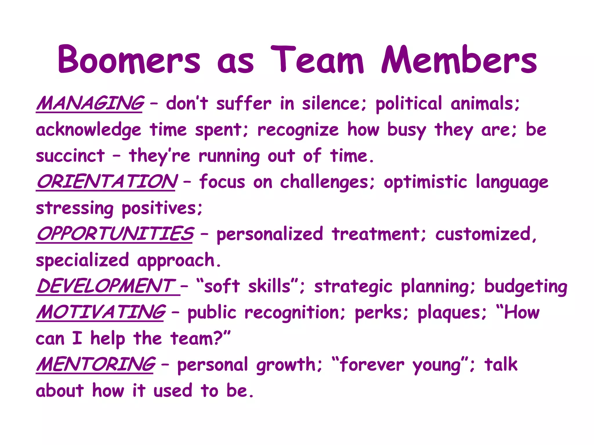 Boomers as Team Members
MANAGING – don’t suffer in silence; political animals;
acknowledge time spent; recognize how busy they are; be
succinct – they’re running out of time.
ORIENTATION – focus on challenges; optimistic language
stressing positives;
OPPORTUNITIES – personalized treatment; customized,
specialized approach.
DEVELOPMENT – “soft skills”; strategic planning; budgeting
MOTIVATING – public recognition; perks; plaques; “How
can I help the team?”
MENTORING – personal growth; “forever young”; talk
about how it used to be.
 