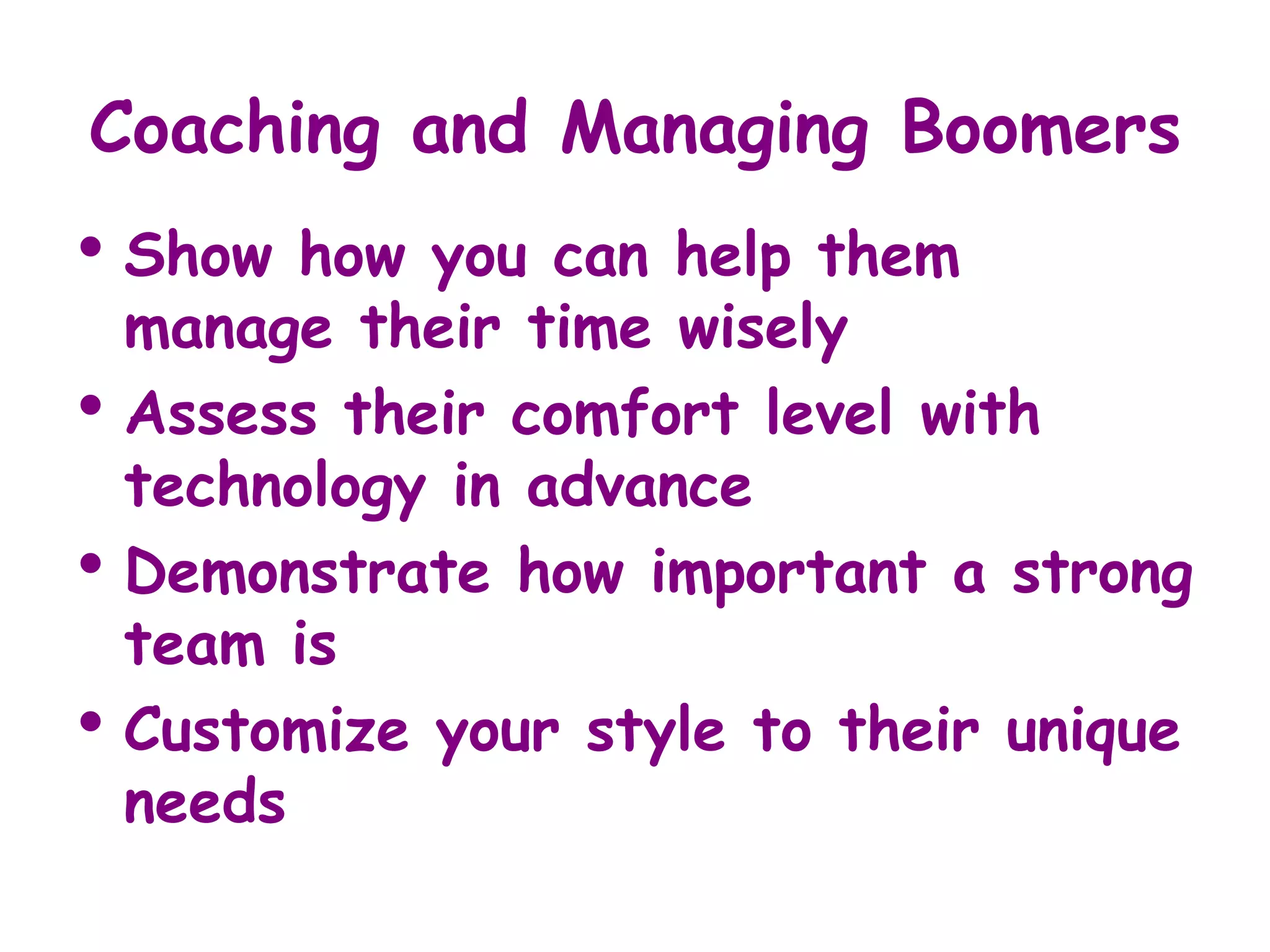Coaching and Managing Boomers
• Show    how you can help them
    manage their time wisely
•   Assess their comfort level with
    technology in advance
•   Demonstrate how important a strong
    team is
•   Customize your style to their unique
    needs
 