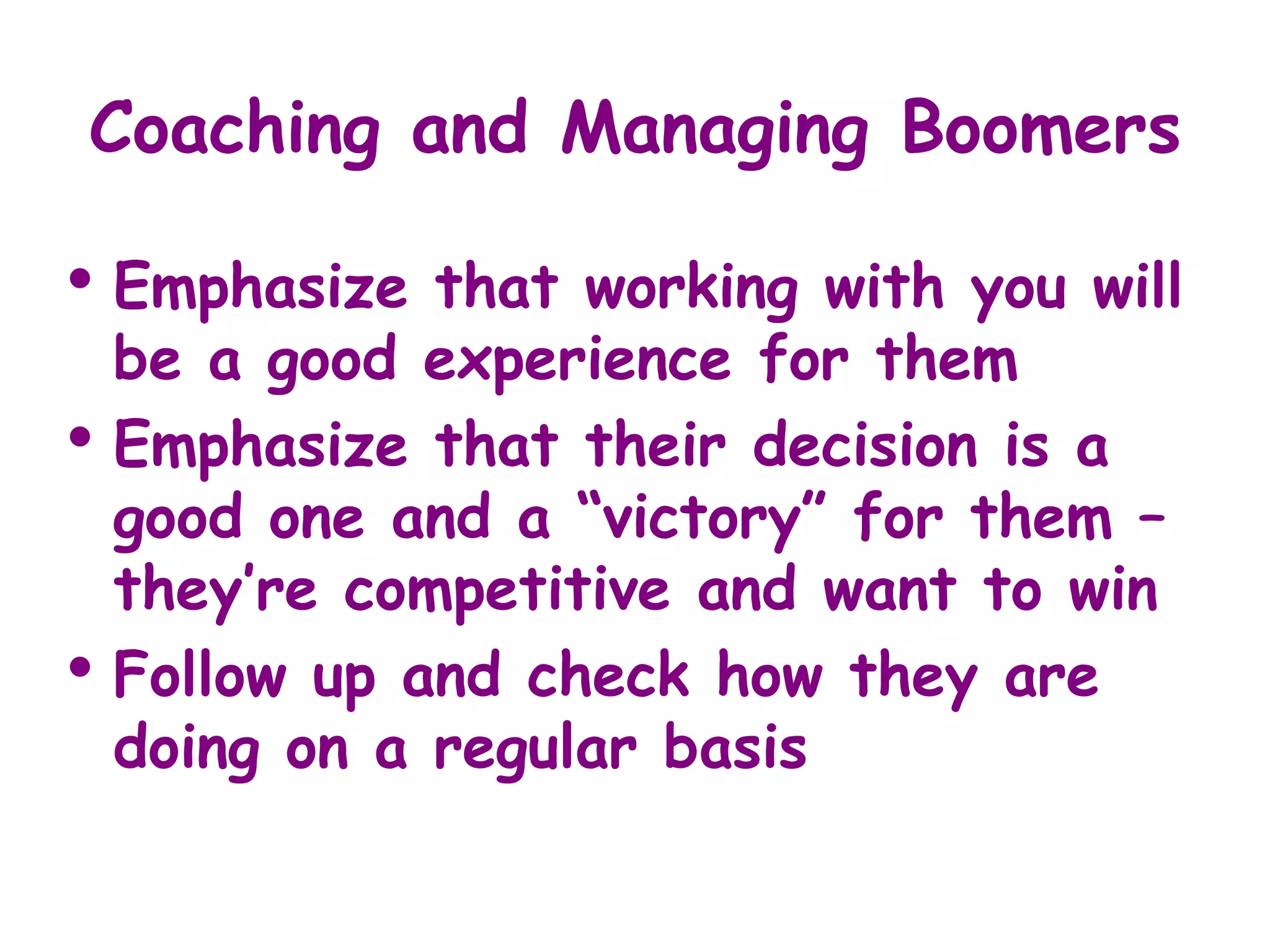 Coaching and Managing Boomers

• Emphasize    that working with you will
    be a good experience for them
•   Emphasize that their decision is a
    good one and a “victory” for them –
    they’re competitive and want to win
•   Follow up and check how they are
    doing on a regular basis
 