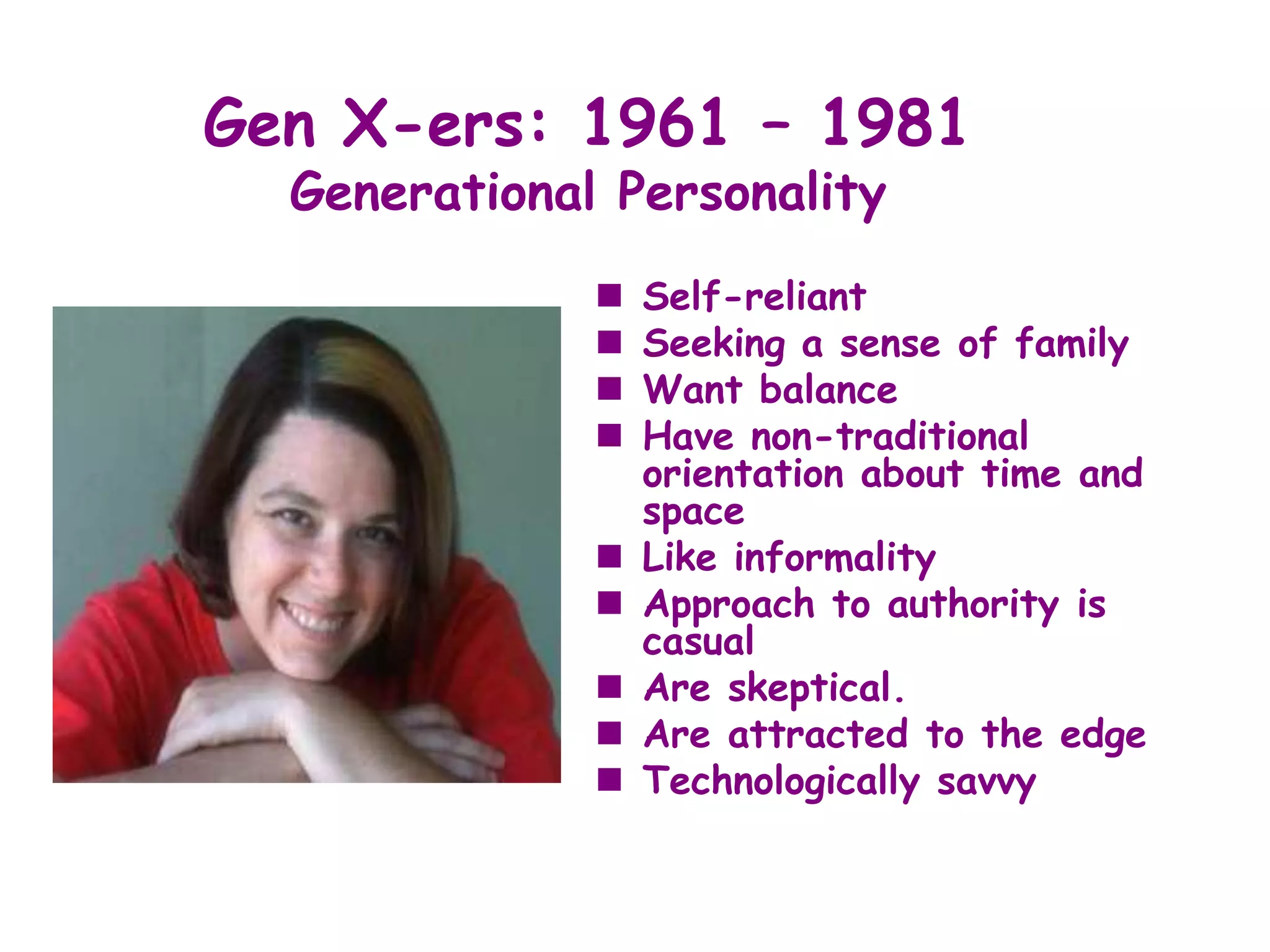 Gen X-ers: 1961 – 1981
  Generational Personality
                 Self-reliant
                 Seeking a sense of family
                 Want balance
                 Have non-traditional
                  orientation about time and
                  space
                 Like informality
                 Approach to authority is
                  casual
                 Are skeptical.
                 Are attracted to the edge
                 Technologically savvy
 
