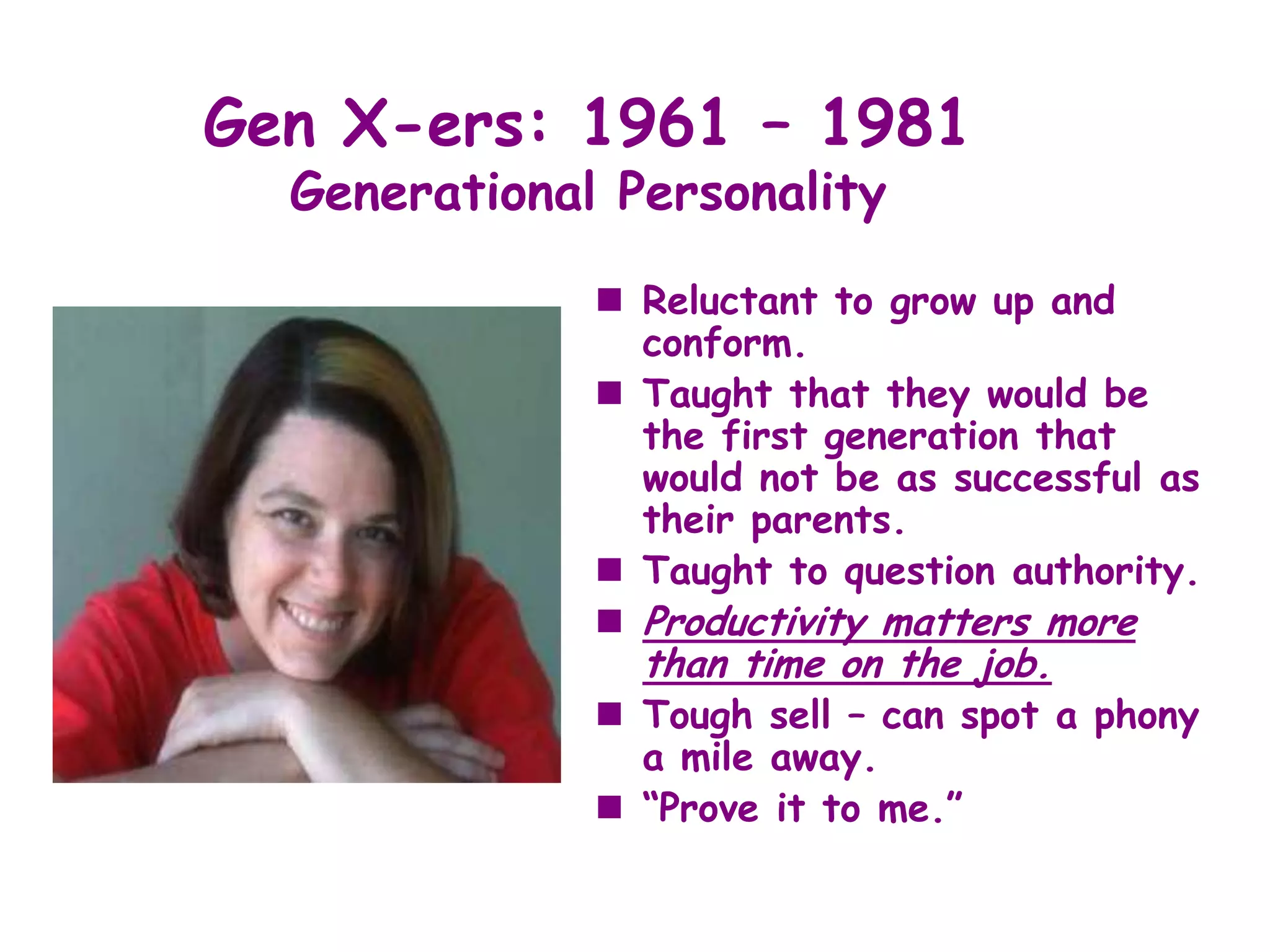 Gen X-ers: 1961 – 1981
  Generational Personality

               Reluctant to grow up and
                conform.
               Taught that they would be
                the first generation that
                would not be as successful as
                their parents.
               Taught to question authority.
               Productivity matters more
                than time on the job.
               Tough sell – can spot a phony
                a mile away.
               “Prove it to me.”
 