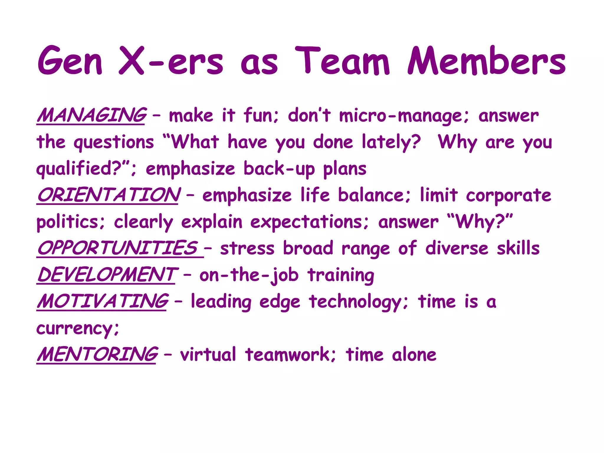 Gen X-ers as Team Members
MANAGING – make it fun; don’t micro-manage; answer
the questions “What have you done lately? Why are you
qualified?”; emphasize back-up plans
ORIENTATION – emphasize life balance; limit corporate
politics; clearly explain expectations; answer “Why?”
OPPORTUNITIES – stress broad range of diverse skills
DEVELOPMENT – on-the-job training
MOTIVATING – leading edge technology; time is a
currency;
MENTORING – virtual teamwork; time alone
 