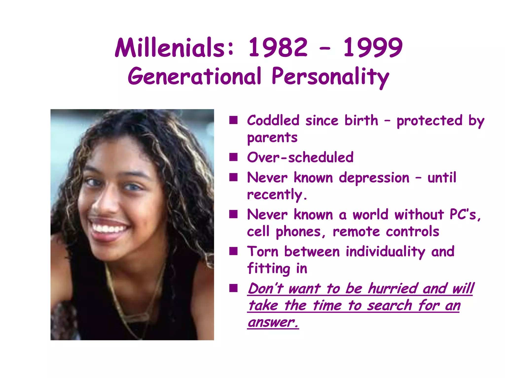 Millenials: 1982 – 1999
 Generational Personality
           Coddled since birth – protected by
            parents
           Over-scheduled
           Never known depression – until
            recently.
           Never known a world without PC’s,
            cell phones, remote controls
           Torn between individuality and
            fitting in
           Don’t want to be hurried and will
            take the time to search for an
            answer.
 