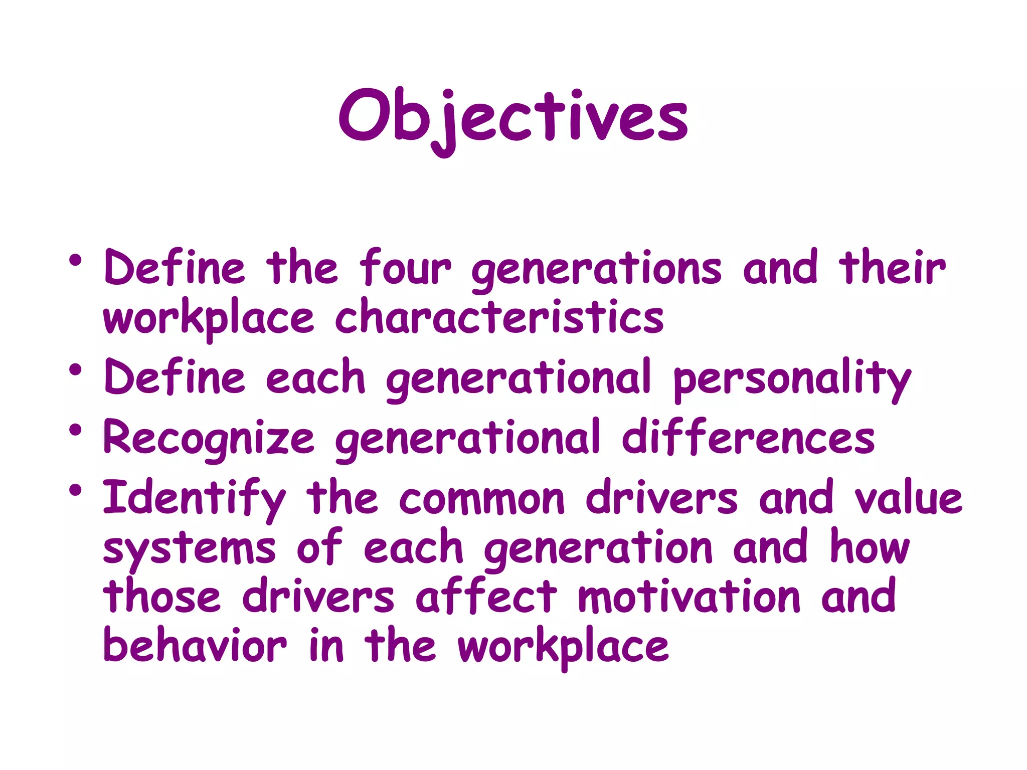 Objectives

• Define   the four generations and their
    workplace characteristics
•   Define each generational personality
•   Recognize generational differences
•   Identify the common drivers and value
    systems of each generation and how
    those drivers affect motivation and
    behavior in the workplace
 