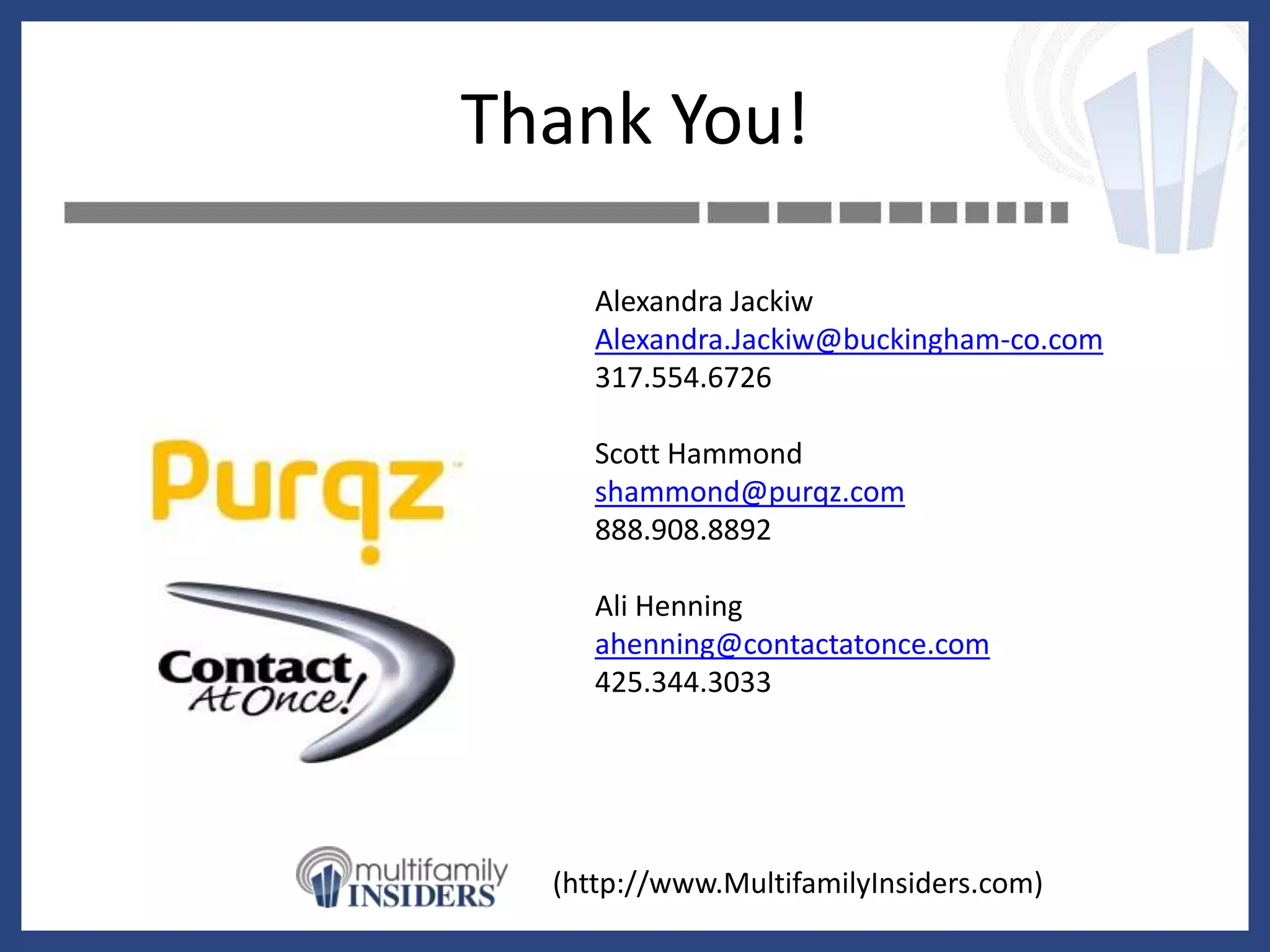 Thank You!

     Alexandra Jackiw
     Alexandra.Jackiw@buckingham-co.com
     317.554.6726

     Scott Hammond
     shammond@purqz.com
     888.908.8892

     Ali Henning
     ahenning@contactatonce.com
     425.344.3033




  (http://www.MultifamilyInsiders.com)
 