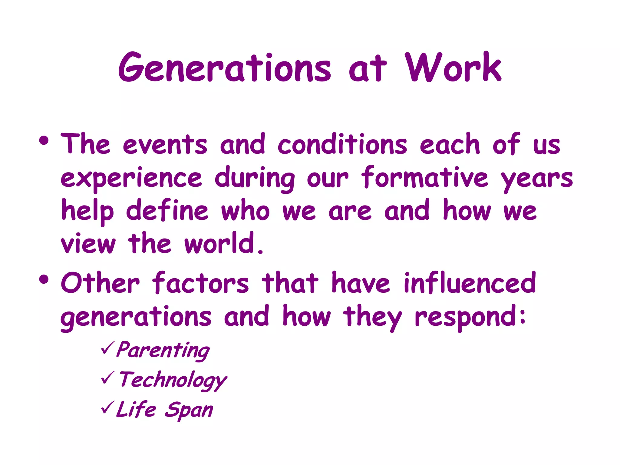 Generations at Work
• The    events and conditions each of us
    experience during our formative years
    help define who we are and how we
    view the world.
•   Other factors that have influenced
    generations and how they respond:
      Parenting
      Technology
      Life Span
 