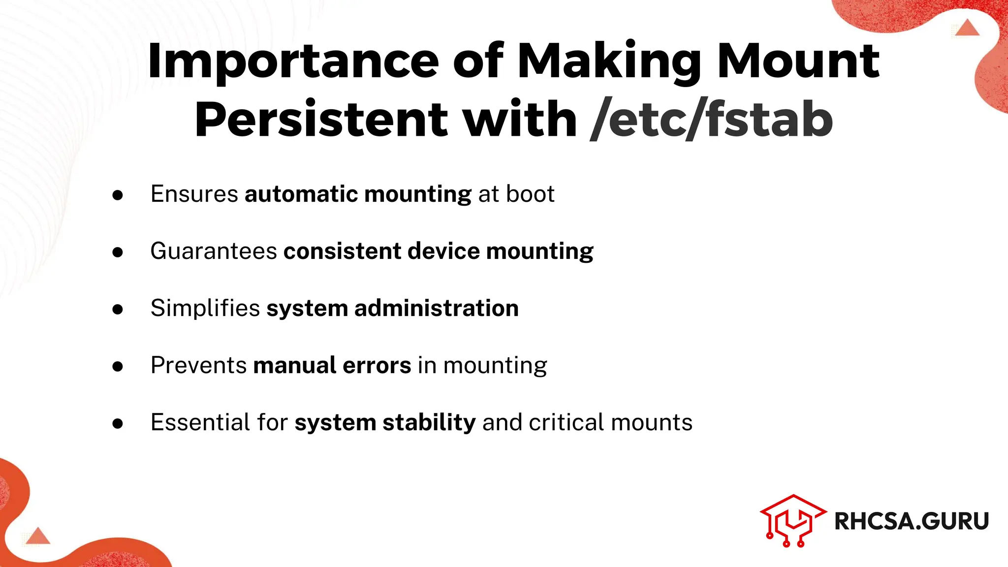 Importance of Making Mount
Persistent with /etc/fstab
● Ensures automatic mounting at boot
● Guarantees consistent device mounting
● Simpliﬁes system administration
● Prevents manual errors in mounting
● Essential for system stability and critical mounts
 