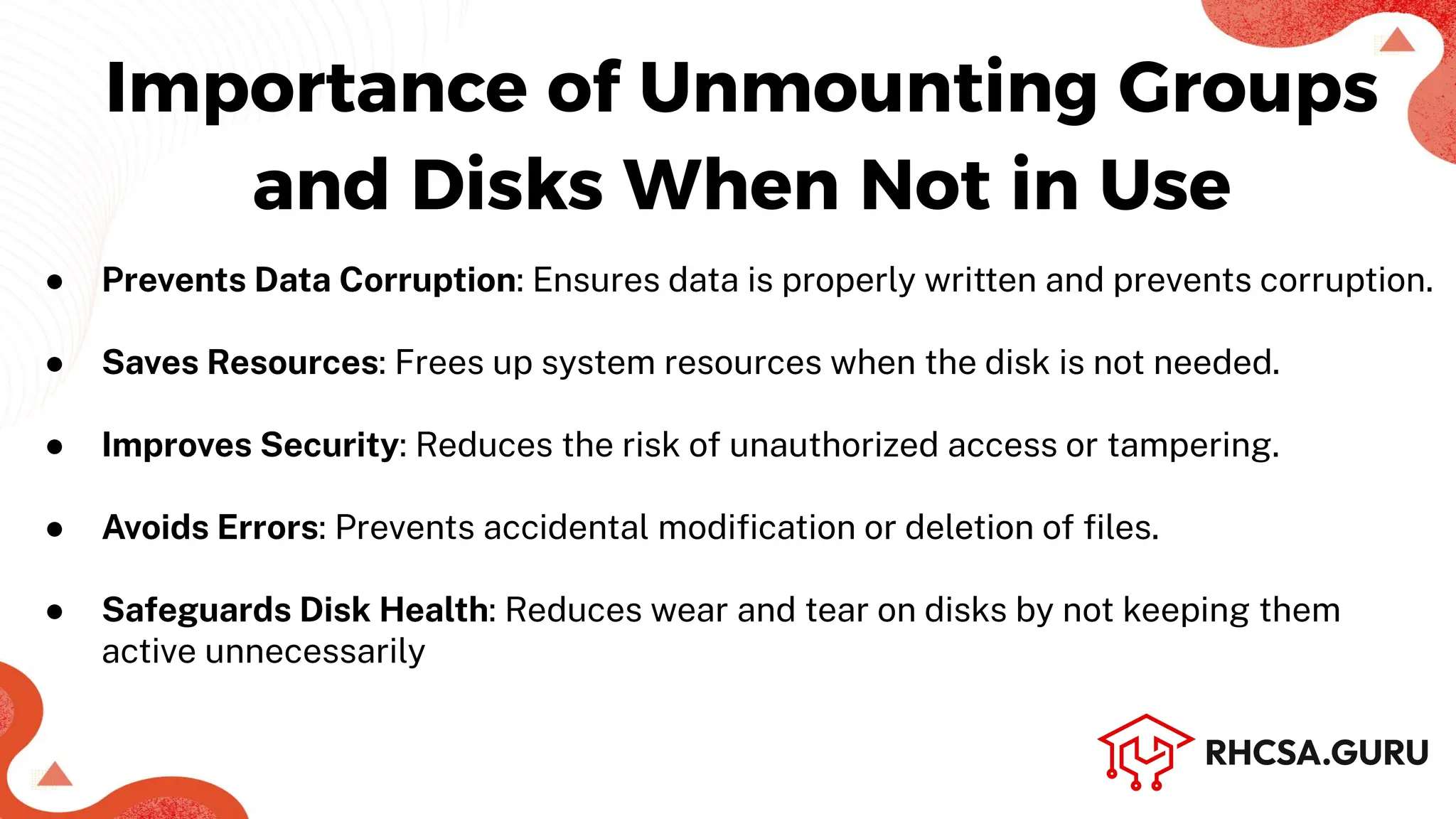 Importance of Unmounting Groups
and Disks When Not in Use
● Prevents Data Corruption: Ensures data is properly written and prevents corruption.
● Saves Resources: Frees up system resources when the disk is not needed.
● Improves Security: Reduces the risk of unauthorized access or tampering.
● Avoids Errors: Prevents accidental modiﬁcation or deletion of ﬁles.
● Safeguards Disk Health: Reduces wear and tear on disks by not keeping them
active unnecessarily
 