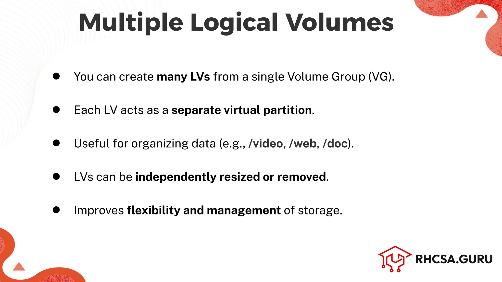 Multiple Logical Volumes
● You can create many LVs from a single Volume Group (VG).
● Each LV acts as a separate virtual partition.
● Useful for organizing data (e.g., /video, /web, /doc).
● LVs can be independently resized or removed.
● Improves ﬂexibility and management of storage.
 