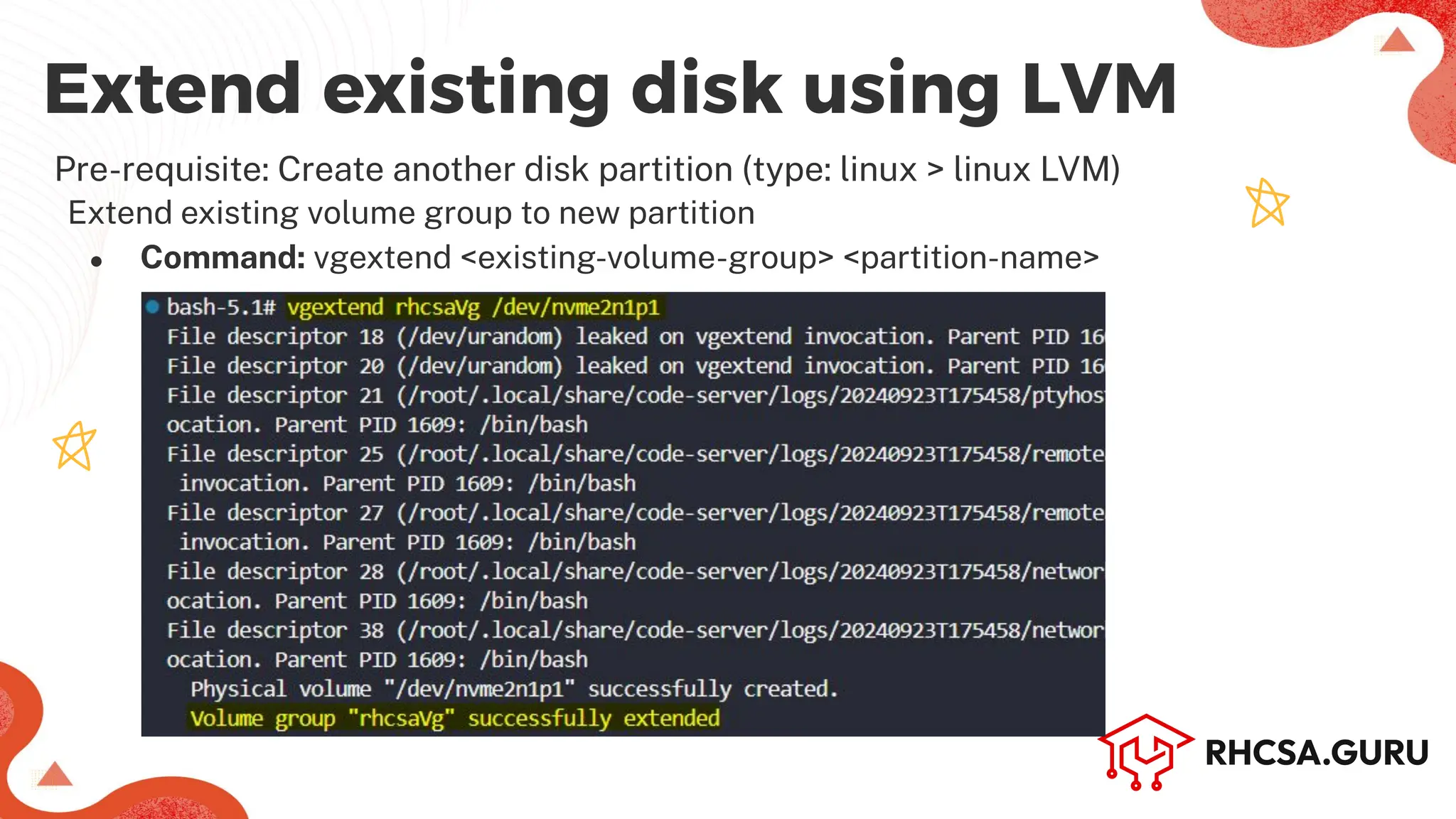 Extend existing disk using LVM
Pre-requisite: Create another disk partition (type: linux > linux LVM)
Extend existing volume group to new partition
● Command: vgextend <existing-volume-group> <partition-name>
 