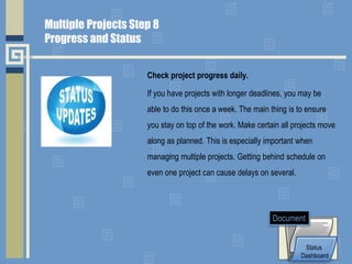 Check project progress daily.
If you have projects with longer deadlines, you may be
able to do this once a week. The main thing is to ensure
you stay on top of the work. Make certain all projects move
along as planned. This is especially important when
managing multiple projects. Getting behind schedule on
even one project can cause delays on several.
Status
Dashboard
Document
Multiple Projects Step 8
Progress and Status
 