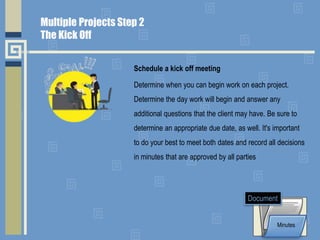 Schedule a kick off meeting
Determine when you can begin work on each project.
Determine the day work will begin and answer any
additional questions that the client may have. Be sure to
determine an appropriate due date, as well. It's important
to do your best to meet both dates and record all decisions
in minutes that are approved by all parties
Minutes
Document
Multiple Projects Step 2
The Kick Off
 