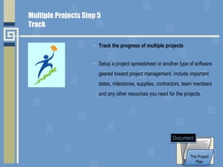 • Track the progress of multiple projects
• Setup a project spreadsheet or another type of software
geared toward project management. Include important
dates, milestones, supplies, contractors, team members
and any other resources you need for the projects.
The Project
Plan
Document
Multiple Projects Step 5
Track
 