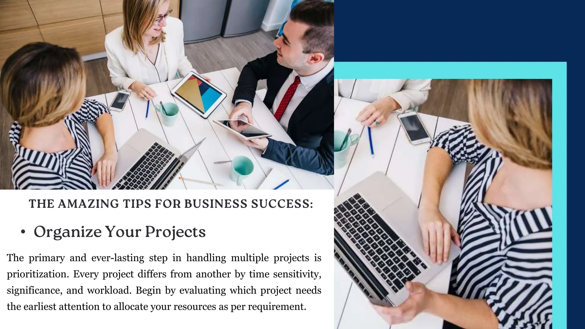 •
The primary and ever-lasting step in handling multiple projects is
prioritization. Every project differs from another by time sensitivity,
significance, and workload. Begin by evaluating which project needs
the earliest attention to allocate your resources as per requirement.
 