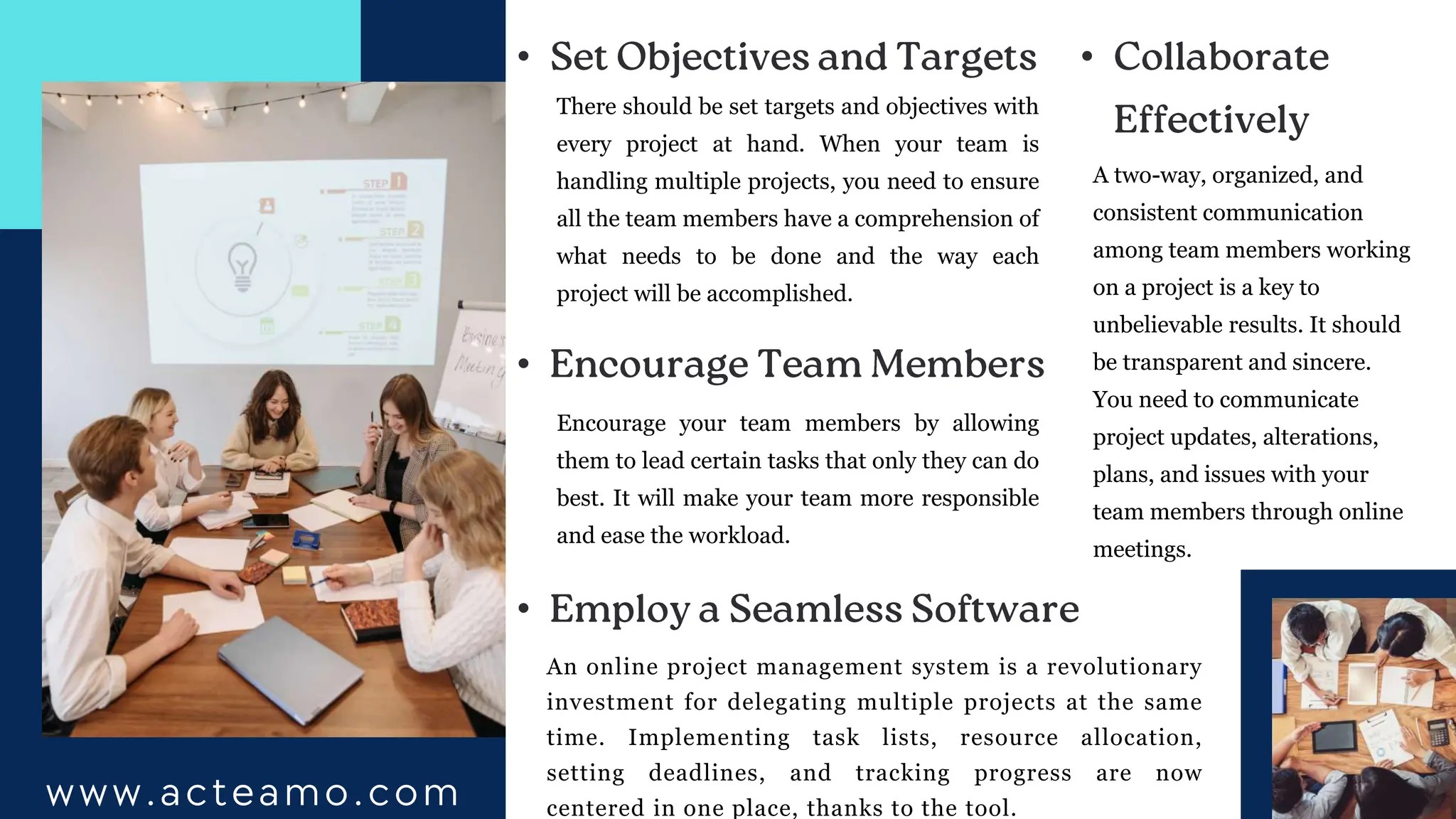 www.acteamo.com
There should be set targets and objectives with
every project at hand. When your team is
handling multiple projects, you need to ensure
all the team members have a comprehension of
what needs to be done and the way each
project will be accomplished.
•
•
An online project management system is a revolutionary
investment for delegating multiple projects at the same
time. Implementing task lists, resource allocation,
setting deadlines, and tracking progress are now
centered in one place, thanks to the tool.
•
Encourage your team members by allowing
them to lead certain tasks that only they can do
best. It will make your team more responsible
and ease the workload.
•
A two-way, organized, and
consistent communication
among team members working
on a project is a key to
unbelievable results. It should
be transparent and sincere.
You need to communicate
project updates, alterations,
plans, and issues with your
team members through online
meetings.
 
