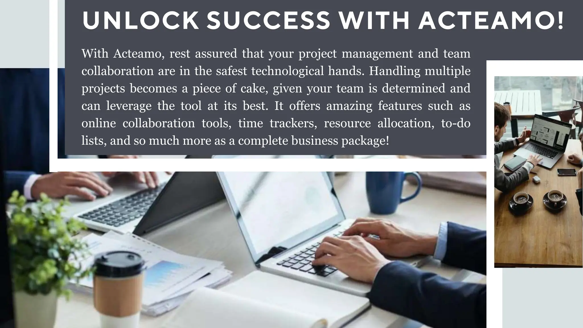 UNLOCK SUCCESS WITH ACTEAMO!
With Acteamo, rest assured that your project management and team
collaboration are in the safest technological hands. Handling multiple
projects becomes a piece of cake, given your team is determined and
can leverage the tool at its best. It offers amazing features such as
online collaboration tools, time trackers, resource allocation, to-do
lists, and so much more as a complete business package!
 