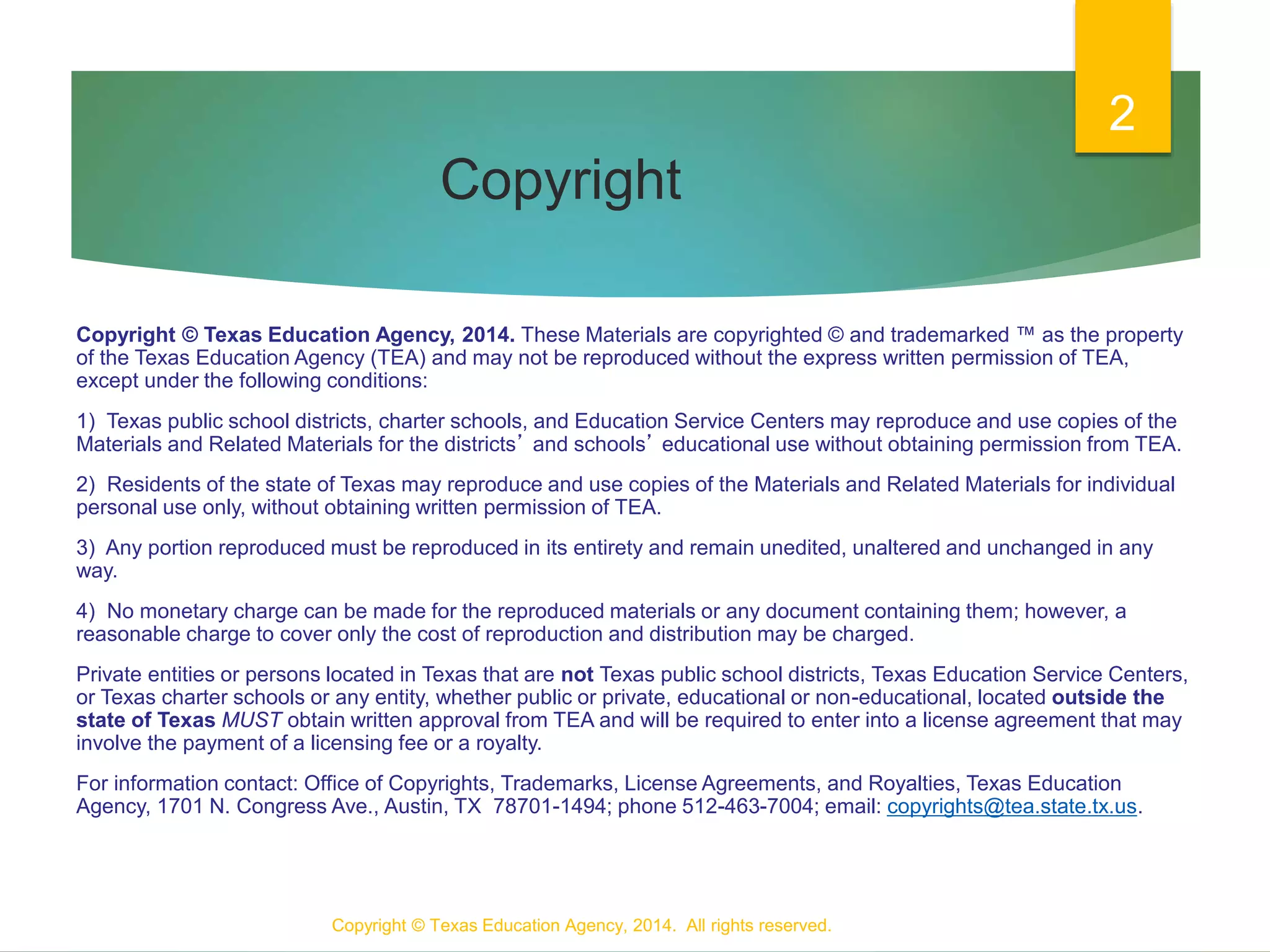 Copyright
Copyright © Texas Education Agency, 2014. These Materials are copyrighted © and trademarked ™ as the property
of the Texas Education Agency (TEA) and may not be reproduced without the express written permission of TEA,
except under the following conditions:
1) Texas public school districts, charter schools, and Education Service Centers may reproduce and use copies of the
Materials and Related Materials for the districts’ and schools’ educational use without obtaining permission from TEA.
2) Residents of the state of Texas may reproduce and use copies of the Materials and Related Materials for individual
personal use only, without obtaining written permission of TEA.
3) Any portion reproduced must be reproduced in its entirety and remain unedited, unaltered and unchanged in any
way.
4) No monetary charge can be made for the reproduced materials or any document containing them; however, a
reasonable charge to cover only the cost of reproduction and distribution may be charged.
Private entities or persons located in Texas that are not Texas public school districts, Texas Education Service Centers,
or Texas charter schools or any entity, whether public or private, educational or non-educational, located outside the
state of Texas MUST obtain written approval from TEA and will be required to enter into a license agreement that may
involve the payment of a licensing fee or a royalty.
For information contact: Office of Copyrights, Trademarks, License Agreements, and Royalties, Texas Education
Agency, 1701 N. Congress Ave., Austin, TX 78701-1494; phone 512-463-7004; email: copyrights@tea.state.tx.us.
Copyright © Texas Education Agency, 2014. All rights reserved.
2
 