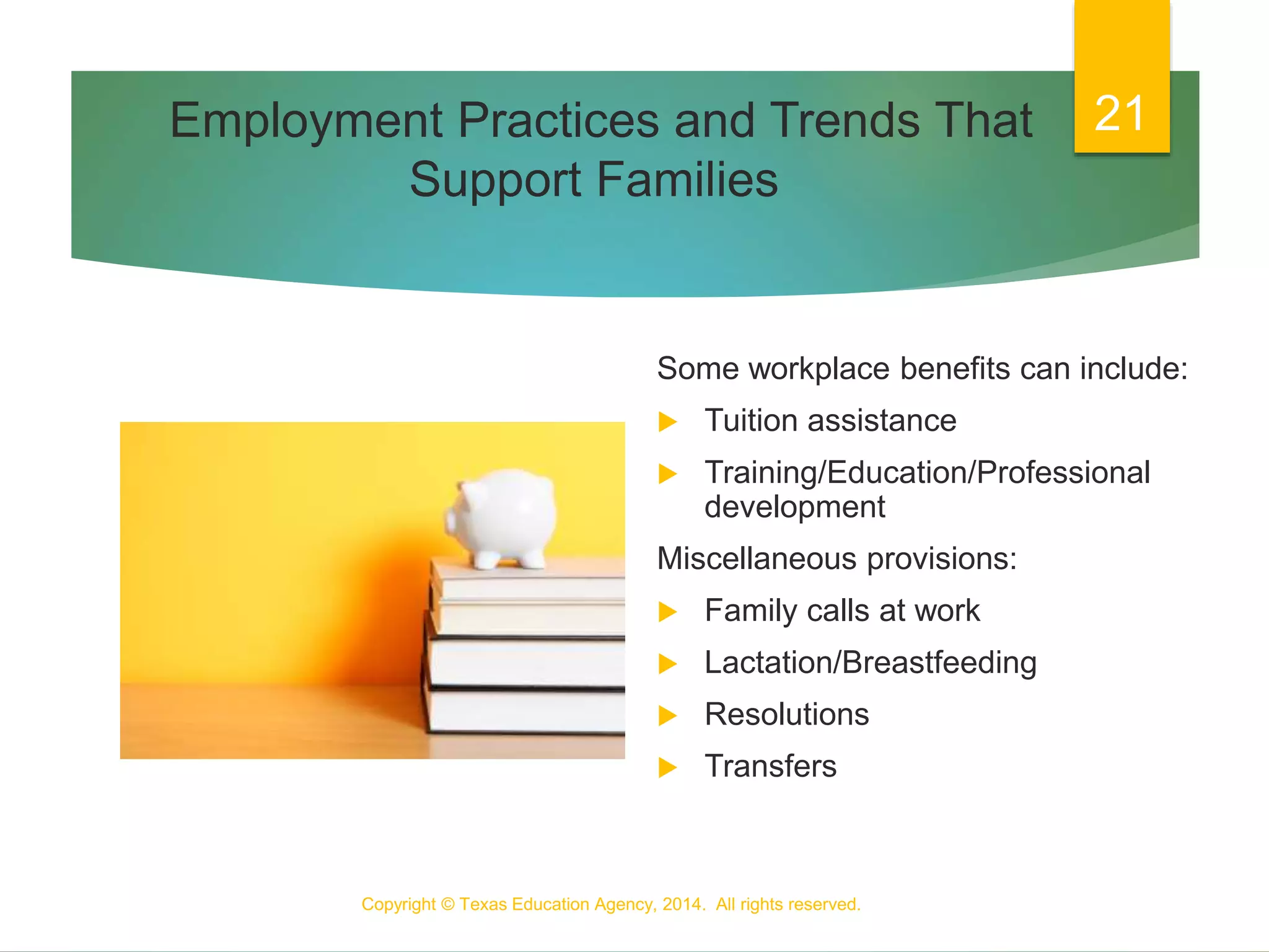 Employment Practices and Trends That
Support Families
Some workplace benefits can include:
 Tuition assistance
 Training/Education/Professional
development
Miscellaneous provisions:
 Family calls at work
 Lactation/Breastfeeding
 Resolutions
 Transfers
Copyright © Texas Education Agency, 2014. All rights reserved.
21
 