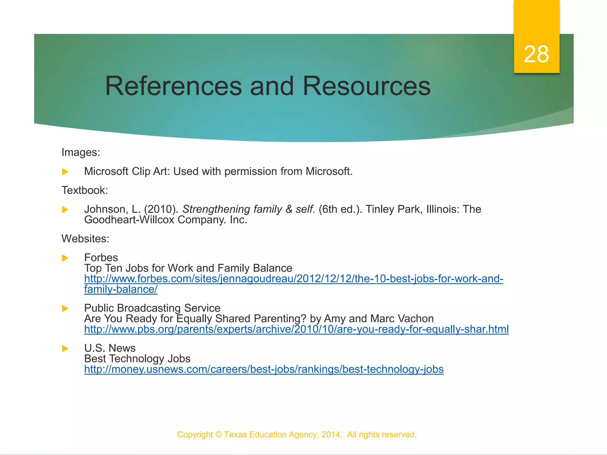 References and Resources
Images:
 Microsoft Clip Art: Used with permission from Microsoft.
Textbook:
 Johnson, L. (2010). Strengthening family & self. (6th ed.). Tinley Park, Illinois: The
Goodheart-Willcox Company. Inc.
Websites:
 Forbes
Top Ten Jobs for Work and Family Balance
http://www.forbes.com/sites/jennagoudreau/2012/12/12/the-10-best-jobs-for-work-and-
family-balance/
 Public Broadcasting Service
Are You Ready for Equally Shared Parenting? by Amy and Marc Vachon
http://www.pbs.org/parents/experts/archive/2010/10/are-you-ready-for-equally-shar.html
 U.S. News
Best Technology Jobs
http://money.usnews.com/careers/best-jobs/rankings/best-technology-jobs
Copyright © Texas Education Agency, 2014. All rights reserved.
28
 