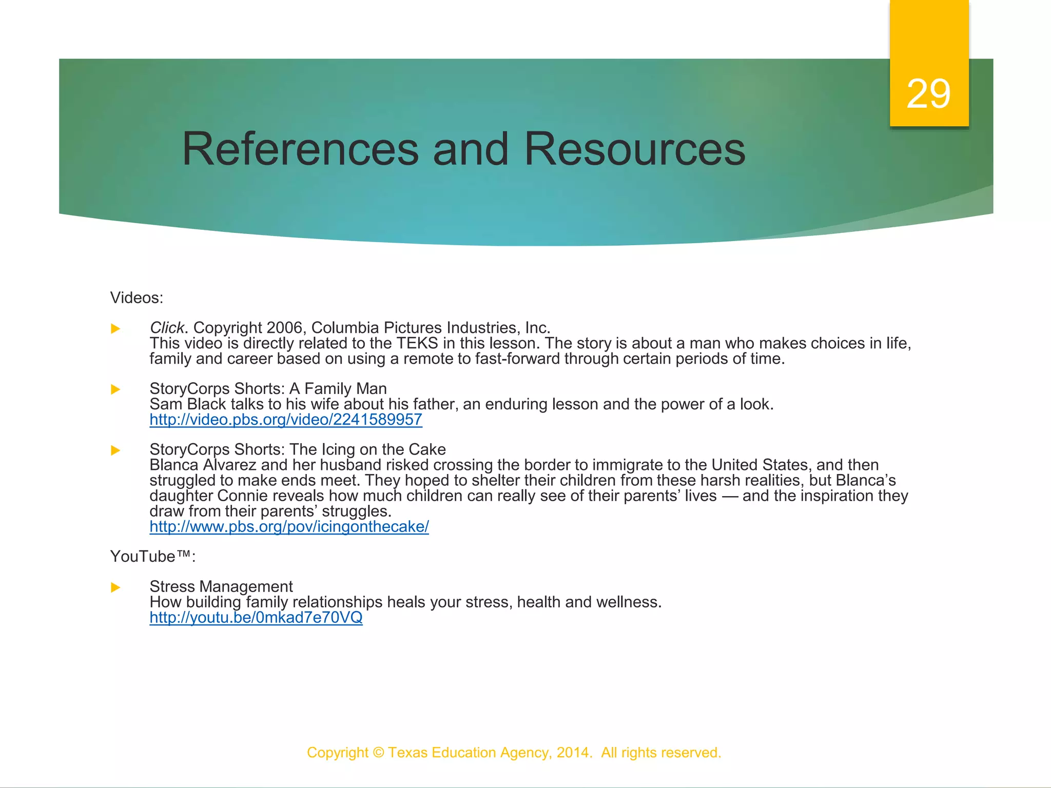 References and Resources
Videos:
 Click. Copyright 2006, Columbia Pictures Industries, Inc.
This video is directly related to the TEKS in this lesson. The story is about a man who makes choices in life,
family and career based on using a remote to fast-forward through certain periods of time.
 StoryCorps Shorts: A Family Man
Sam Black talks to his wife about his father, an enduring lesson and the power of a look.
http://video.pbs.org/video/2241589957
 StoryCorps Shorts: The Icing on the Cake
Blanca Alvarez and her husband risked crossing the border to immigrate to the United States, and then
struggled to make ends meet. They hoped to shelter their children from these harsh realities, but Blanca’s
daughter Connie reveals how much children can really see of their parents’ lives — and the inspiration they
draw from their parents’ struggles.
http://www.pbs.org/pov/icingonthecake/
YouTube™:
 Stress Management
How building family relationships heals your stress, health and wellness.
http://youtu.be/0mkad7e70VQ
Copyright © Texas Education Agency, 2014. All rights reserved.
29
 