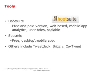 Tools



• Hootsuite
            – Free and paid version, web based, mobile app
              analytics, user roles, scalable
• Seesmic
   – Free, desktopmobile app,
• Others include Tweetdeck, Brizzly, Co-Tweet




5       | Managing Multiple Social Media Channels| ©2011 YMCA of Metro Chicago
    5      | Managing Multiple Social Media Channels| ©2011 YMCA of Metro Chicago
 