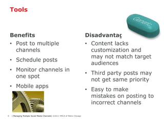 Tools



    Benefits                                                                 Disadvantages
    • Post to multiple                                                       • Content lacks
      channels                                                                 customization and
                                                                               may not match target
    • Schedule posts
                                                                               audiences
    • Monitor channels in
                                                                             • Third party posts may
      one spot
                                                                               not get same priority
    • Mobile apps
                                                                             • Easy to make
                                                                               mistakes on posting to
                                                                               incorrect channels

6   | Managing Multiple Social Media Channels| ©2011 YMCA of Metro Chicago
 