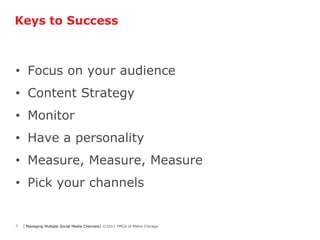 Keys to Success



• Focus on your audience
• Content Strategy
• Monitor
• Have a personality
• Measure, Measure, Measure
• Pick your channels


7   | Managing Multiple Social Media Channels| ©2011 YMCA of Metro Chicago
 
