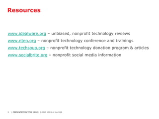Resources


www.idealware.org – unbiased, nonprofit technology reviews
www.nten.org – nonprofit technology conference and trainings
www.techsoup.org – nonprofit technology donation program & articles
www.socialbrite.org – nonprofit social media information




9   | PRESENTATION TITLE HERE | ©2010 YMCA of the USA
 