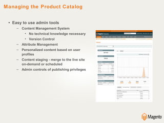 Managing the Product Catalog


 • Easy to use admin tools
     – Content Management System
          • No technical knowledge necessary
          • Version Control
     – Attribute Management
     – Personalized content based on user
       profiles
     – Content staging - merge to the live site
       on-demand or scheduled
     – Admin controls of publishing privileges
 