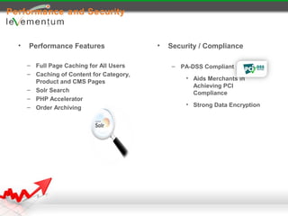 Performance and Security


  •   Performance Features                 •   Security / Compliance

      – Full Page Caching for All Users         – PA-DSS Compliant
      – Caching of Content for Category,
                                                    • Aids Merchants in
        Product and CMS Pages
                                                      Achieving PCI
      – Solr Search
                                                      Compliance
      – PHP Accelerator
      – Order Archiving                             • Strong Data Encryption
 