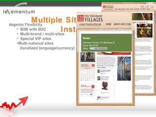 Multiple Sites with One
Magento Flexibility
   • B2B with B2C           Instance
   • Multi-brand / multi-sites
  • Special VIP sites
  •Multi-national sites
    (localized language/currency)
 
