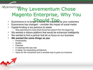 Why Levementum Chose
    Magento Enterprise, Why You
•                      Should Too
    Ecommerce is no longer a luxury, it’s expected by your customers
•   Ecommerce has changed – consider the impact of social media
•   Capital funding is too precious to waste
     – Stop spending $ to build what should be present from the beginning
•   We wanted a mature platform that would be enhanced intelligently
•   We wanted to find a partner that let us focus on our business
•   We wanted the same things as you
     –   Predictability
     –   Quality
     –   Features
     –   A roadmap that was real
     –   A stable, but expanding architecture
     –   Value for the investment and a sensible way to grow our business
 