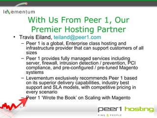With Us From Peer 1, Our
      Premier Hosting Partner
• Travis Eiland, teiland@peer1.com
   – Peer 1 is a global, Enterprise class hosting and
     infrastructure provider that can support customers of all
     sizes
   – Peer 1 provides fully managed services including
     server, firewall, intrusion detection / prevention, PCI
     compliance, and pre-configured / pre-tuned Magento
     systems
   – Levementum exclusively recommends Peer 1 based
     on its superior delivery capabilities, industry best
     support and SLA models, with competitive pricing in
     every scenario
   – Peer 1 ‘Wrote the Book’ on Scaling with Magento
 