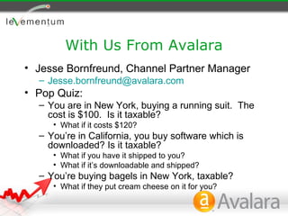 With Us From Avalara
• Jesse Bornfreund, Channel Partner Manager
  – Jesse.bornfreund@avalara.com
• Pop Quiz:
  – You are in New York, buying a running suit. The
    cost is $100. Is it taxable?
     • What if it costs $120?
  – You’re in California, you buy software which is
    downloaded? Is it taxable?
     • What if you have it shipped to you?
     • What if it’s downloadable and shipped?
  – You’re buying bagels in New York, taxable?
     • What if they put cream cheese on it for you?
 
