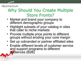 Why Should You Create Multiple
       Store Fronts?
• Market and brand your company to
  different demographic groups
• Highlight subsets of your catalog in sites
  that cater to niche markets
• Provide multiple price points to different
  groups without eroding your core margin
• Set up cobranded or partner affiliated sites
• Enable different levels of customer service
  and support programs to different
  audiences (B2B)
 