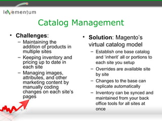 Catalog Management
• Challenges:                 • Solution: Magento’s
  – Maintaining the
    addition of products in     virtual catalog model
    multiple sites               – Establish one base catalog
  – Keeping inventory and          and ‘inherit’ all or portions to
    pricing up to date in          each site you setup
    each site                    – Overrides are available site
  – Managing images,               by site
    attributes, and other
    marketing content by         – Changes to the base can
    manually coding                replicate automatically
    changes on each site’s       – Inventory can be synced and
    pages                          maintained from your back
                                   office tools for all sites at
                                   once
 