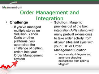 Order Management and
              Integration
• Challenge                • Solution: Magento
  – If you’ve managed        provides out of the box
    multiple stores on       integration APIs (along with
    Volusion, Yahoo          many prebuilt extensions)
    Carts or other           to take order activity from
    platforms, you           all your sites and sync with
    appreciate the           your ERP or Order
    challenge of getting
                             Management Solution
    orders into your
                              – You can also integrate and
    Order Management
                                automate shipping
    System
                                notifications from ERP to
                                Magento
 