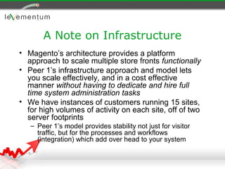 A Note on Infrastructure
• Magento’s architecture provides a platform
  approach to scale multiple store fronts functionally
• Peer 1’s infrastructure approach and model lets
  you scale effectively, and in a cost effective
  manner without having to dedicate and hire full
  time system administration tasks
• We have instances of customers running 15 sites,
  for high volumes of activity on each site, off of two
  server footprints
   – Peer 1’s model provides stability not just for visitor
     traffic, but for the processes and workflows
     (integration) which add over head to your system
 