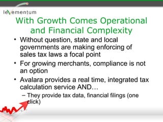 With Growth Comes Operational
   and Financial Complexity
• Without question, state and local
  governments are making enforcing of
  sales tax laws a focal point
• For growing merchants, compliance is not
  an option
• Avalara provides a real time, integrated tax
  calculation service AND…
  – They provide tax data, financial filings (one
    click)
 