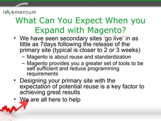 What Can You Expect When you
   Expand with Magento?
• We have seen secondary sites ‘go live’ in as
  little as 7days following the release of the
  primary site (typical is closer to 2 or 3 weeks)
   – Magento is about reuse and standardization
   – Magento provides you a greater set of tools to be
     self sufficient and reduce programming
     requirements
• Designing your primary site with the
  expectation of potential reuse is a key factor to
  achieving great results
• We are all here to help
 