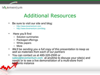 Additional Resources
•   Be sure to visit our site and blog:
     –   http://www.levementum.com
     –   http://www.levementum.com/blog

•   Here you’ll find
     –   Solution summaries
     –   Packaged offerings
     –   White papers
     –   More
•   We’ll be sending you a full copy of this presentation to keep as
    well as materials from each of our partners
•   You can contact us at 480-320-2500 or
    sales@levementum.com at anytime to discuss your site(s) and
    needs or to see a live demonstration of a multi-store front
    Magento instance
 