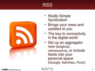 RSS Really Simple Syndication Brings your news and updates to you The key to connectivity in the digital world Set up an aggregator now ( bloglines, netnewswire ), or include feeds into your personal space ( iGoogle, NetVibes, Flock ) 