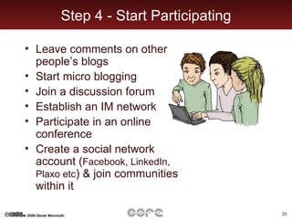Step 4 - Start Participating Leave comments on other people’s blogs Start micro blogging Join a discussion forum Establish an IM network Participate in an online conference Create a social network account ( Facebook, LinkedIn, Plaxo etc ) & join communities within it 