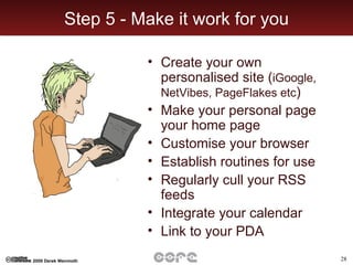 Step 5 - Make it work for you Create your own personalised site ( iGoogle, NetVibes, PageFlakes etc ) Make your personal page your home page Customise your browser Establish routines for use Regularly cull your RSS feeds Integrate your calendar Link to your PDA 