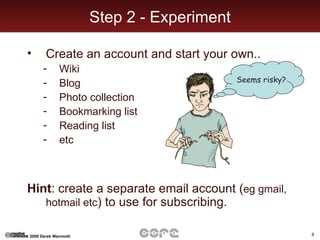 Step 2 - Experiment Create an account and start your own.. Wiki Blog Photo collection Bookmarking list Reading list etc  Hint : create a separate email account ( eg gmail, hotmail etc ) to use for subscribing. Seems risky? 